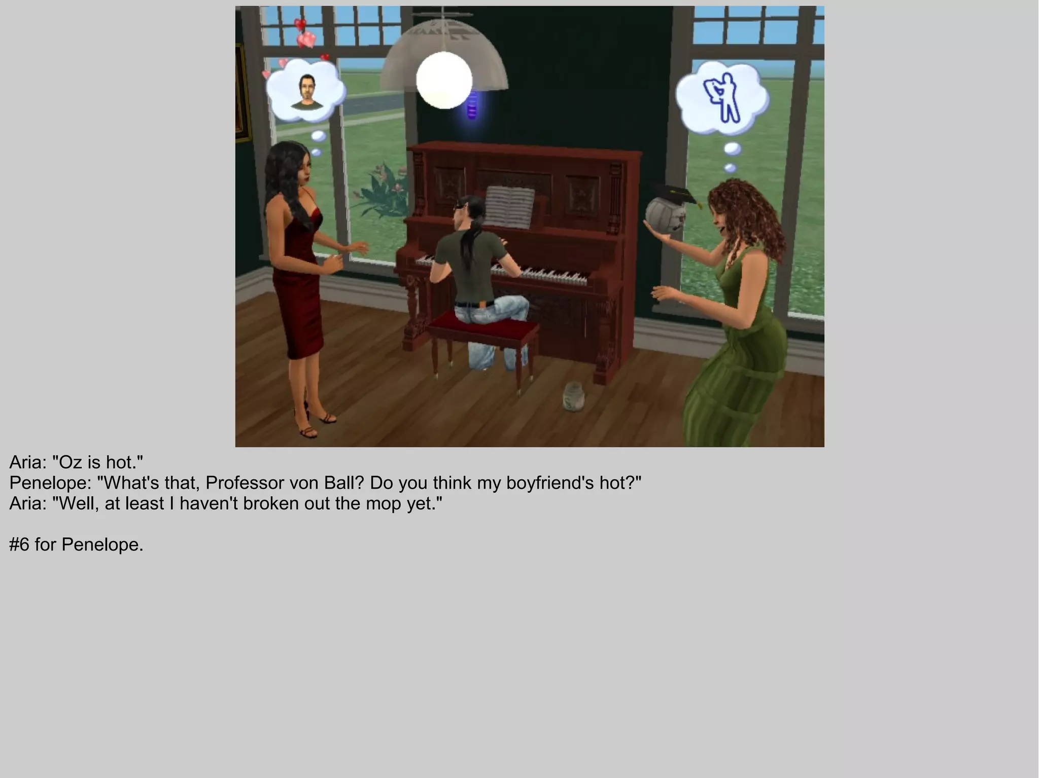 Aria: "Oz is hot."
Penelope: "What's that, Professor von Ball? Do you think my boyfriend's hot?"
Aria: "Well, at least I haven't broken out the mop yet."

#6 for Penelope.
 