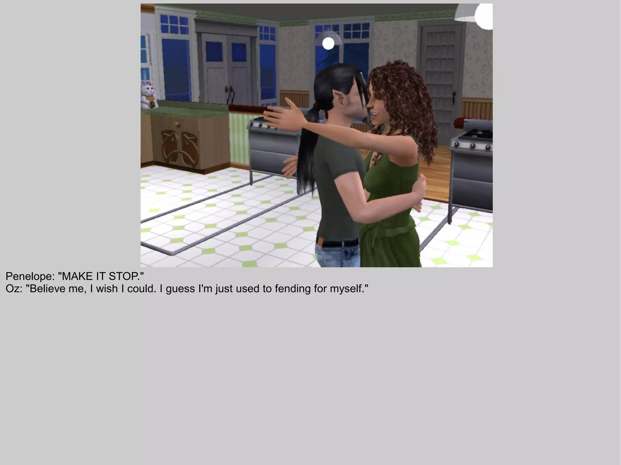 Penelope: "MAKE IT STOP."
Oz: "Believe me, I wish I could. I guess I'm just used to fending for myself."
 