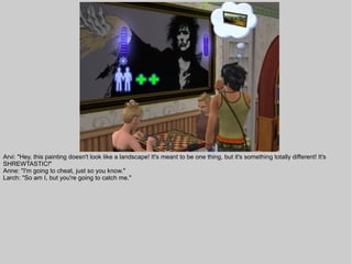 Arvi: "Hey, this painting doesn't look like a landscape! It's meant to be one thing, but it's something totally different! It's
SHREWTASTIC!"
Anne: "I'm going to cheat, just so you know."
Larch: "So am I, but you're going to catch me."
 