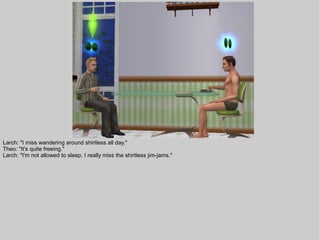 Larch: "I miss wandering around shirtless all day."
Theo: "It's quite freeing."
Larch: "I'm not allowed to sleep. I really miss the shirtless jim-jams."
 