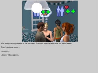 With everyone congregating in the bathroom, Theo and Miranda fall in love. It's sort of sweet.

There's just one eensy...

...weensy...

...teensy little problem...
 