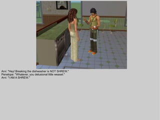 Arvi: "Hey! Breaking the dishwasher is NOT SHREW."
Penelope: "Whatever, you delusional little weasel."
Arvi: "I AM A SHREW."
 