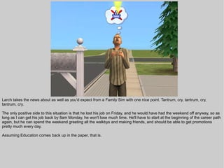 Larch takes the news about as well as you'd expect from a Family Sim with one nice point. Tantrum, cry, tantrum, cry,
tantrum, cry.

The only positive side to this situation is that he lost his job on Friday, and he would have had the weekend off anyway, so as
long as I can get his job back by 8am Monday, he won't lose much time. He'll have to start at the beginning of the career path
again, but he can spend the weekend greeting all the walkbys and making friends, and should be able to get promotions
pretty much every day.

Assuming Education comes back up in the paper, that is.
 