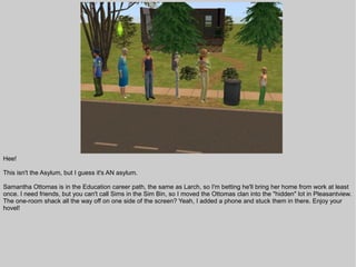 Hee!

This isn't the Asylum, but I guess it's AN asylum.

Samantha Ottomas is in the Education career path, the same as Larch, so I'm betting he'll bring her home from work at least
once. I need friends, but you can't call Sims in the Sim Bin, so I moved the Ottomas clan into the "hidden" lot in Pleasantview.
The one-room shack all the way off on one side of the screen? Yeah, I added a phone and stuck them in there. Enjoy your
hovel!
 