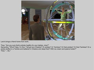Larch brings a friend home from work.

Theo: "Are you sure that's entirely healthy for your babies, miss?"
Samantha: "Whut? Naw, I'm fine. Y'all got any Cheetos? Or pickles? Or Twinkies? Or fried pickles? Or fried Twinkies? Or a
pickle stuffed in a Twinkie and battered in Cheetos and deep-fried? With ice cream and peanut butter?"
Theo: "...No."
 