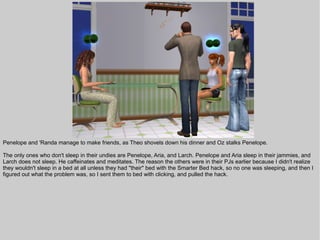 Penelope and 'Randa manage to make friends, as Theo shovels down his dinner and Oz stalks Penelope.

The only ones who don't sleep in their undies are Penelope, Aria, and Larch. Penelope and Aria sleep in their jammies, and
Larch does not sleep. He caffeinates and meditates. The reason the others were in their PJs earlier because I didn't realize
they wouldn't sleep in a bed at all unless they had "their" bed with the Smarter Bed hack, so no one was sleeping, and then I
figured out what the problem was, so I sent them to bed with clicking, and pulled the hack.
 