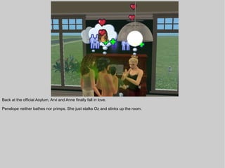 Back at the official Asylum, Arvi and Anne finally fall in love.

Penelope neither bathes nor primps. She just stalks Oz and stinks up the room.
 