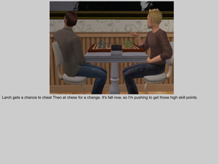 Larch gets a chance to cheat Theo at chess for a change. It's fall now, so I'm pushing to get those high skill points.
 