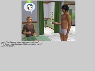 Larch: "You. Shower. You're stinking up the house."
Arvi: "Once I finish this salad, I'll go primp some more."
Larch: "SHOWER."
 