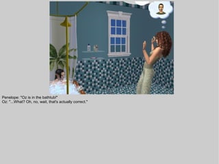 Penelope: "Oz is in the bathtub!"
Oz: "...What? Oh, no, wait, that's actually correct."
 