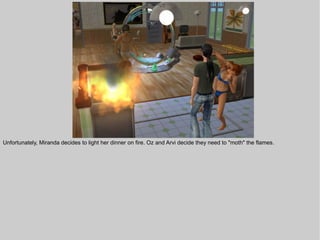 Unfortunately, Miranda decides to light her dinner on fire. Oz and Arvi decide they need to "moth" the flames.
 