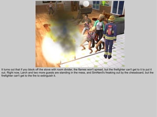 It turns out that if you block off the stove with room divider, the flames won't spread, but the firefighter can't get to it to put it
out. Right now, Larch and two more guests are standing in the mess, and SimNerd's freaking out by the chessboard, but the
firefighter can't get to the fire to extinguish it.
 