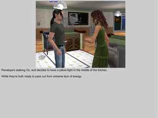 Penelope's stalking Oz, and decides to have a pillow-fight in the middle of the kitchen.

While they're both ready to pass out from extreme lack of energy.
 