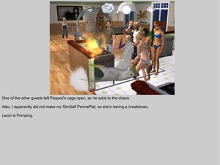 One of the other guests left Pequod's cage open, so he adds to the chaos.

Also, I apparently did not make my SimSelf PermaPlat, so she's having a breakdown.

Larch is Primping.
 