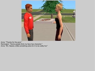 Anne: "Thanks for the grub."
Remington: "Some people think my face has character."
Anne: "Eh. Needs a little something extra for it to be oddly hot."
 