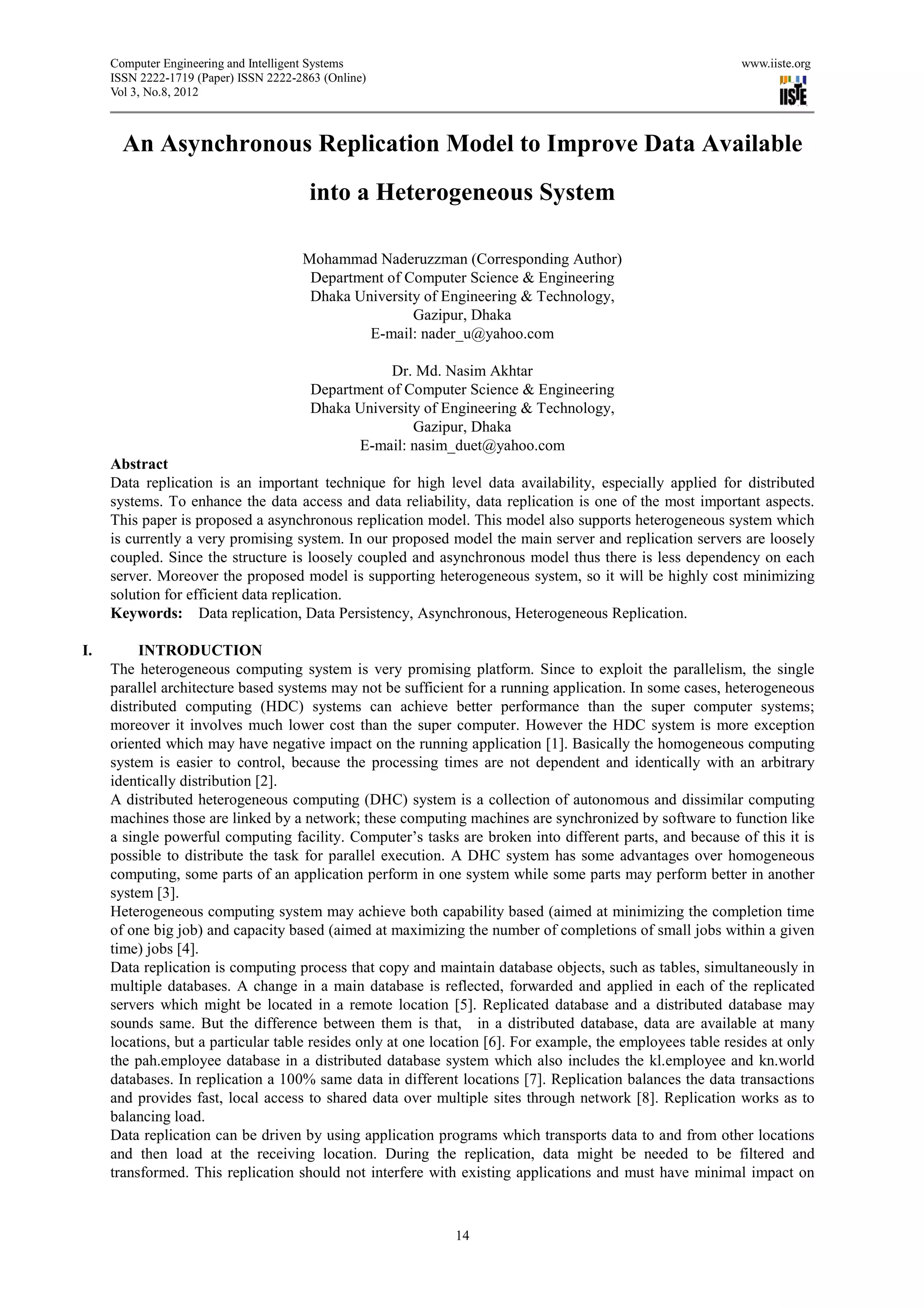 Computer Engineering and Intelligent Systems                                                           www.iiste.org
     ISSN 2222-1719 (Paper) ISSN 2222-2863 (Online)
     Vol 3, No.8, 2012



       An Asynchronous Replication Model to Improve Data Available
                                        into a Heterogeneous System

                                       Mohammad Naderuzzman (Corresponding Author)
                                        Department of Computer Science & Engineering
                                        Dhaka University of Engineering & Technology,
                                                       Gazipur, Dhaka
                                                E-mail: nader_u@yahoo.com

                                                    Dr. Md. Nasim Akhtar
                                        Department of Computer Science & Engineering
                                        Dhaka University of Engineering & Technology,
                                                       Gazipur, Dhaka
                                               E-mail: nasim_duet@yahoo.com
     Abstract
     Data replication is an important technique for high level data availability, especially applied for distributed
     systems. To enhance the data access and data reliability, data replication is one of the most important aspects.
     This paper is proposed a asynchronous replication model. This model also supports heterogeneous system which
     is currently a very promising system. In our proposed model the main server and replication servers are loosely
     coupled. Since the structure is loosely coupled and asynchronous model thus there is less dependency on each
     server. Moreover the proposed model is supporting heterogeneous system, so it will be highly cost minimizing
     solution for efficient data replication.
     Keywords: Data replication, Data Persistency, Asynchronous, Heterogeneous Replication.

I.        INTRODUCTION
     The heterogeneous computing system is very promising platform. Since to exploit the parallelism, the single
     parallel architecture based systems may not be sufficient for a running application. In some cases, heterogeneous
     distributed computing (HDC) systems can achieve better performance than the super computer systems;
     moreover it involves much lower cost than the super computer. However the HDC system is more exception
     oriented which may have negative impact on the running application [1]. Basically the homogeneous computing
     system is easier to control, because the processing times are not dependent and identically with an arbitrary
     identically distribution [2].
     A distributed heterogeneous computing (DHC) system is a collection of autonomous and dissimilar computing
     machines those are linked by a network; these computing machines are synchronized by software to function like
     a single powerful computing facility. Computer’s tasks are broken into different parts, and because of this it is
     possible to distribute the task for parallel execution. A DHC system has some advantages over homogeneous
     computing, some parts of an application perform in one system while some parts may perform better in another
     system [3].
     Heterogeneous computing system may achieve both capability based (aimed at minimizing the completion time
     of one big job) and capacity based (aimed at maximizing the number of completions of small jobs within a given
     time) jobs [4].
     Data replication is computing process that copy and maintain database objects, such as tables, simultaneously in
     multiple databases. A change in a main database is reflected, forwarded and applied in each of the replicated
     servers which might be located in a remote location [5]. Replicated database and a distributed database may
     sounds same. But the difference between them is that, in a distributed database, data are available at many
     locations, but a particular table resides only at one location [6]. For example, the employees table resides at only
     the pah.employee database in a distributed database system which also includes the kl.employee and kn.world
     databases. In replication a 100% same data in different locations [7]. Replication balances the data transactions
     and provides fast, local access to shared data over multiple sites through network [8]. Replication works as to
     balancing load.
     Data replication can be driven by using application programs which transports data to and from other locations
     and then load at the receiving location. During the replication, data might be needed to be filtered and
     transformed. This replication should not interfere with existing applications and must have minimal impact on



                                                             14
 