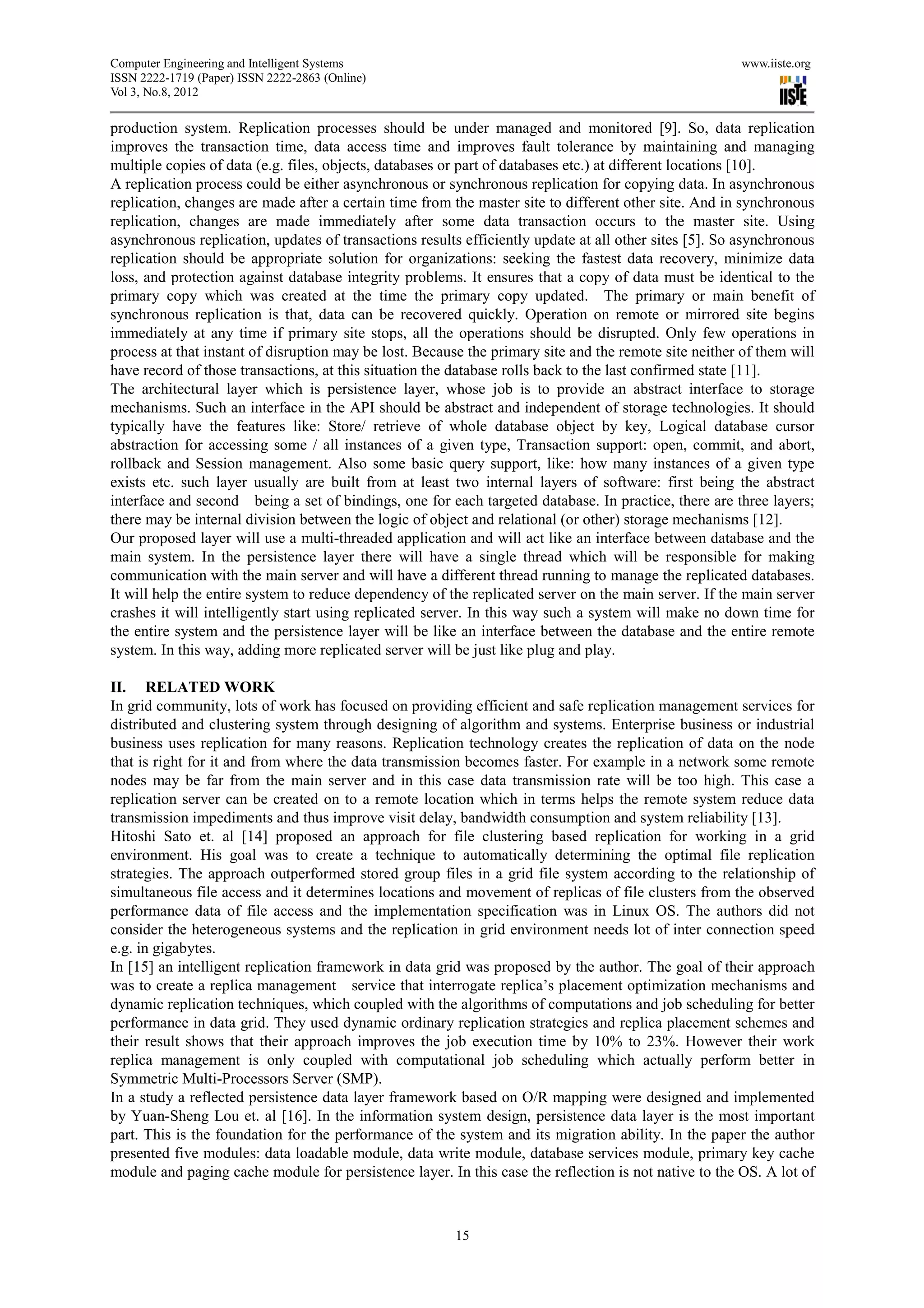 Computer Engineering and Intelligent Systems                                                           www.iiste.org
ISSN 2222-1719 (Paper) ISSN 2222-2863 (Online)
Vol 3, No.8, 2012

production system. Replication processes should be under managed and monitored [9]. So, data replication
improves the transaction time, data access time and improves fault tolerance by maintaining and managing
multiple copies of data (e.g. files, objects, databases or part of databases etc.) at different locations [10].
A replication process could be either asynchronous or synchronous replication for copying data. In asynchronous
replication, changes are made after a certain time from the master site to different other site. And in synchronous
replication, changes are made immediately after some data transaction occurs to the master site. Using
asynchronous replication, updates of transactions results efficiently update at all other sites [5]. So asynchronous
replication should be appropriate solution for organizations: seeking the fastest data recovery, minimize data
loss, and protection against database integrity problems. It ensures that a copy of data must be identical to the
primary copy which was created at the time the primary copy updated. The primary or main benefit of
synchronous replication is that, data can be recovered quickly. Operation on remote or mirrored site begins
immediately at any time if primary site stops, all the operations should be disrupted. Only few operations in
process at that instant of disruption may be lost. Because the primary site and the remote site neither of them will
have record of those transactions, at this situation the database rolls back to the last confirmed state [11].
The architectural layer which is persistence layer, whose job is to provide an abstract interface to storage
mechanisms. Such an interface in the API should be abstract and independent of storage technologies. It should
typically have the features like: Store/ retrieve of whole database object by key, Logical database cursor
abstraction for accessing some / all instances of a given type, Transaction support: open, commit, and abort,
rollback and Session management. Also some basic query support, like: how many instances of a given type
exists etc. such layer usually are built from at least two internal layers of software: first being the abstract
interface and second being a set of bindings, one for each targeted database. In practice, there are three layers;
there may be internal division between the logic of object and relational (or other) storage mechanisms [12].
Our proposed layer will use a multi-threaded application and will act like an interface between database and the
main system. In the persistence layer there will have a single thread which will be responsible for making
communication with the main server and will have a different thread running to manage the replicated databases.
It will help the entire system to reduce dependency of the replicated server on the main server. If the main server
crashes it will intelligently start using replicated server. In this way such a system will make no down time for
the entire system and the persistence layer will be like an interface between the database and the entire remote
system. In this way, adding more replicated server will be just like plug and play.

II. RELATED WORK
In grid community, lots of work has focused on providing efficient and safe replication management services for
distributed and clustering system through designing of algorithm and systems. Enterprise business or industrial
business uses replication for many reasons. Replication technology creates the replication of data on the node
that is right for it and from where the data transmission becomes faster. For example in a network some remote
nodes may be far from the main server and in this case data transmission rate will be too high. This case a
replication server can be created on to a remote location which in terms helps the remote system reduce data
transmission impediments and thus improve visit delay, bandwidth consumption and system reliability [13].
Hitoshi Sato et. al [14] proposed an approach for file clustering based replication for working in a grid
environment. His goal was to create a technique to automatically determining the optimal file replication
strategies. The approach outperformed stored group files in a grid file system according to the relationship of
simultaneous file access and it determines locations and movement of replicas of file clusters from the observed
performance data of file access and the implementation specification was in Linux OS. The authors did not
consider the heterogeneous systems and the replication in grid environment needs lot of inter connection speed
e.g. in gigabytes.
In [15] an intelligent replication framework in data grid was proposed by the author. The goal of their approach
was to create a replica management service that interrogate replica’s placement optimization mechanisms and
dynamic replication techniques, which coupled with the algorithms of computations and job scheduling for better
performance in data grid. They used dynamic ordinary replication strategies and replica placement schemes and
their result shows that their approach improves the job execution time by 10% to 23%. However their work
replica management is only coupled with computational job scheduling which actually perform better in
Symmetric Multi-Processors Server (SMP).
In a study a reflected persistence data layer framework based on O/R mapping were designed and implemented
by Yuan-Sheng Lou et. al [16]. In the information system design, persistence data layer is the most important
part. This is the foundation for the performance of the system and its migration ability. In the paper the author
presented five modules: data loadable module, data write module, database services module, primary key cache
module and paging cache module for persistence layer. In this case the reflection is not native to the OS. A lot of



                                                        15
 