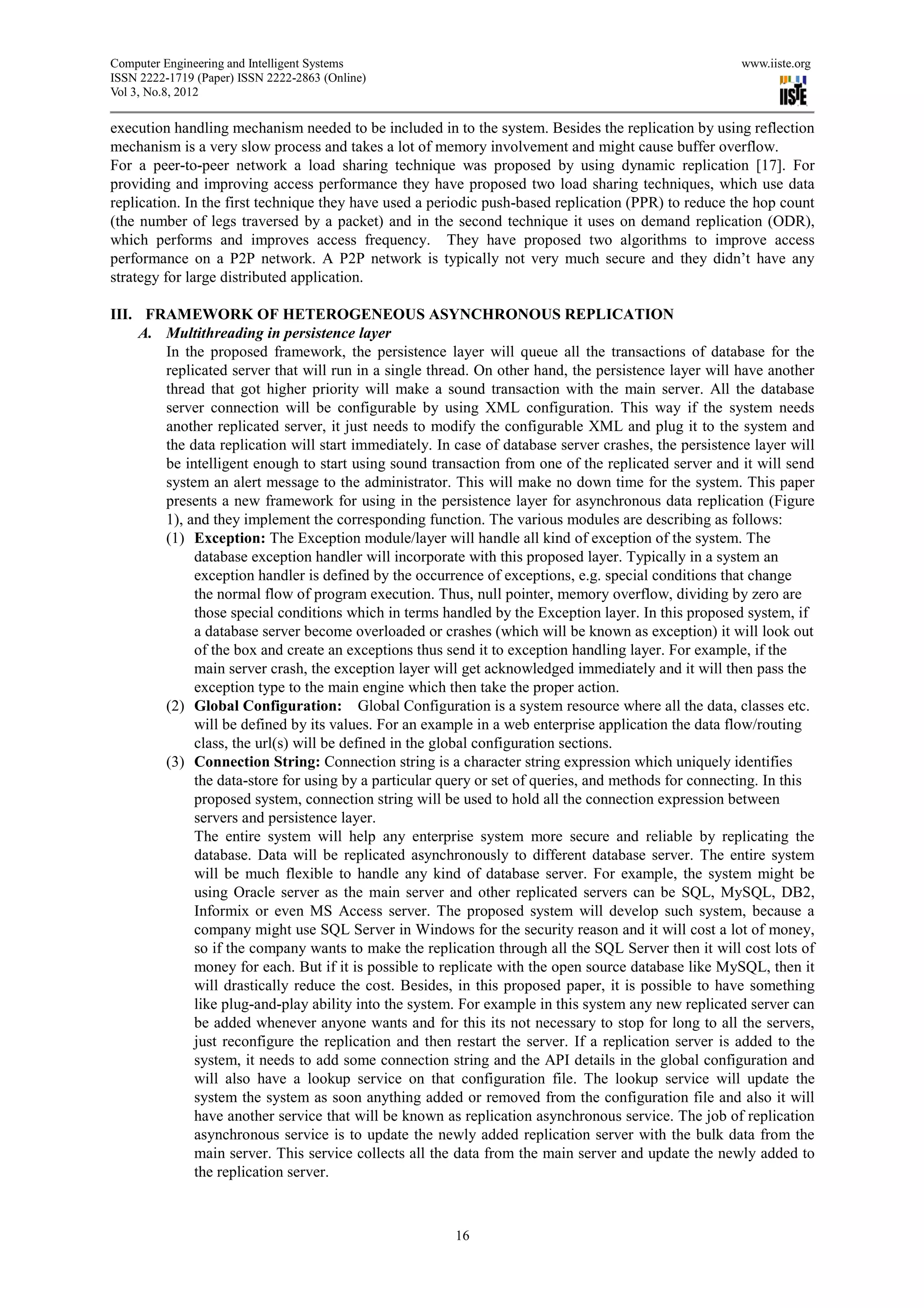 Computer Engineering and Intelligent Systems                                                          www.iiste.org
ISSN 2222-1719 (Paper) ISSN 2222-2863 (Online)
Vol 3, No.8, 2012

execution handling mechanism needed to be included in to the system. Besides the replication by using reflection
mechanism is a very slow process and takes a lot of memory involvement and might cause buffer overflow.
For a peer-to-peer network a load sharing technique was proposed by using dynamic replication [17]. For
providing and improving access performance they have proposed two load sharing techniques, which use data
replication. In the first technique they have used a periodic push-based replication (PPR) to reduce the hop count
(the number of legs traversed by a packet) and in the second technique it uses on demand replication (ODR),
which performs and improves access frequency. They have proposed two algorithms to improve access
performance on a P2P network. A P2P network is typically not very much secure and they didn’t have any
strategy for large distributed application.

III. FRAMEWORK OF HETEROGENEOUS ASYNCHRONOUS REPLICATION
    A. Multithreading in persistence layer
       In the proposed framework, the persistence layer will queue all the transactions of database for the
       replicated server that will run in a single thread. On other hand, the persistence layer will have another
       thread that got higher priority will make a sound transaction with the main server. All the database
       server connection will be configurable by using XML configuration. This way if the system needs
       another replicated server, it just needs to modify the configurable XML and plug it to the system and
       the data replication will start immediately. In case of database server crashes, the persistence layer will
       be intelligent enough to start using sound transaction from one of the replicated server and it will send
       system an alert message to the administrator. This will make no down time for the system. This paper
       presents a new framework for using in the persistence layer for asynchronous data replication (Figure
       1), and they implement the corresponding function. The various modules are describing as follows:
       (1) Exception: The Exception module/layer will handle all kind of exception of the system. The
            database exception handler will incorporate with this proposed layer. Typically in a system an
            exception handler is defined by the occurrence of exceptions, e.g. special conditions that change
            the normal flow of program execution. Thus, null pointer, memory overflow, dividing by zero are
            those special conditions which in terms handled by the Exception layer. In this proposed system, if
            a database server become overloaded or crashes (which will be known as exception) it will look out
            of the box and create an exceptions thus send it to exception handling layer. For example, if the
            main server crash, the exception layer will get acknowledged immediately and it will then pass the
            exception type to the main engine which then take the proper action.
       (2) Global Configuration: Global Configuration is a system resource where all the data, classes etc.
            will be defined by its values. For an example in a web enterprise application the data flow/routing
            class, the url(s) will be defined in the global configuration sections.
       (3) Connection String: Connection string is a character string expression which uniquely identifies
            the data-store for using by a particular query or set of queries, and methods for connecting. In this
            proposed system, connection string will be used to hold all the connection expression between
            servers and persistence layer.
            The entire system will help any enterprise system more secure and reliable by replicating the
            database. Data will be replicated asynchronously to different database server. The entire system
            will be much flexible to handle any kind of database server. For example, the system might be
            using Oracle server as the main server and other replicated servers can be SQL, MySQL, DB2,
            Informix or even MS Access server. The proposed system will develop such system, because a
            company might use SQL Server in Windows for the security reason and it will cost a lot of money,
            so if the company wants to make the replication through all the SQL Server then it will cost lots of
            money for each. But if it is possible to replicate with the open source database like MySQL, then it
            will drastically reduce the cost. Besides, in this proposed paper, it is possible to have something
            like plug-and-play ability into the system. For example in this system any new replicated server can
            be added whenever anyone wants and for this its not necessary to stop for long to all the servers,
            just reconfigure the replication and then restart the server. If a replication server is added to the
            system, it needs to add some connection string and the API details in the global configuration and
            will also have a lookup service on that configuration file. The lookup service will update the
            system the system as soon anything added or removed from the configuration file and also it will
            have another service that will be known as replication asynchronous service. The job of replication
            asynchronous service is to update the newly added replication server with the bulk data from the
            main server. This service collects all the data from the main server and update the newly added to
            the replication server.



                                                       16
 
