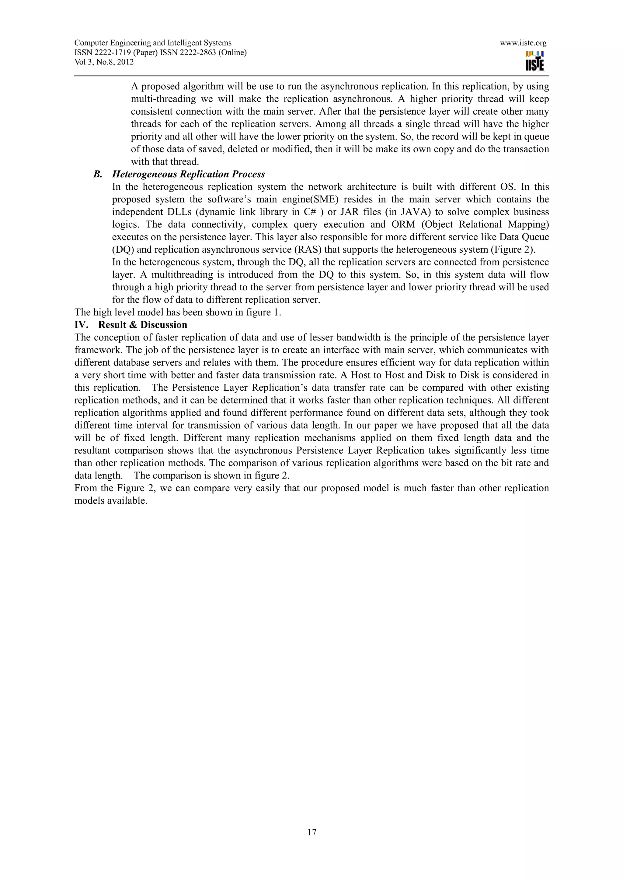 Computer Engineering and Intelligent Systems                                                             www.iiste.org
ISSN 2222-1719 (Paper) ISSN 2222-2863 (Online)
Vol 3, No.8, 2012

               A proposed algorithm will be use to run the asynchronous replication. In this replication, by using
               multi-threading we will make the replication asynchronous. A higher priority thread will keep
               consistent connection with the main server. After that the persistence layer will create other many
               threads for each of the replication servers. Among all threads a single thread will have the higher
               priority and all other will have the lower priority on the system. So, the record will be kept in queue
               of those data of saved, deleted or modified, then it will be make its own copy and do the transaction
               with that thread.
     B. Heterogeneous Replication Process
          In the heterogeneous replication system the network architecture is built with different OS. In this
          proposed system the software’s main engine(SME) resides in the main server which contains the
          independent DLLs (dynamic link library in C# ) or JAR files (in JAVA) to solve complex business
          logics. The data connectivity, complex query execution and ORM (Object Relational Mapping)
          executes on the persistence layer. This layer also responsible for more different service like Data Queue
          (DQ) and replication asynchronous service (RAS) that supports the heterogeneous system (Figure 2).
          In the heterogeneous system, through the DQ, all the replication servers are connected from persistence
          layer. A multithreading is introduced from the DQ to this system. So, in this system data will flow
          through a high priority thread to the server from persistence layer and lower priority thread will be used
          for the flow of data to different replication server.
The high level model has been shown in figure 1.
IV. Result & Discussion
The conception of faster replication of data and use of lesser bandwidth is the principle of the persistence layer
framework. The job of the persistence layer is to create an interface with main server, which communicates with
different database servers and relates with them. The procedure ensures efficient way for data replication within
a very short time with better and faster data transmission rate. A Host to Host and Disk to Disk is considered in
this replication. The Persistence Layer Replication’s data transfer rate can be compared with other existing
replication methods, and it can be determined that it works faster than other replication techniques. All different
replication algorithms applied and found different performance found on different data sets, although they took
different time interval for transmission of various data length. In our paper we have proposed that all the data
will be of fixed length. Different many replication mechanisms applied on them fixed length data and the
resultant comparison shows that the asynchronous Persistence Layer Replication takes significantly less time
than other replication methods. The comparison of various replication algorithms were based on the bit rate and
data length. The comparison is shown in figure 2.
From the Figure 2, we can compare very easily that our proposed model is much faster than other replication
models available.




                                                         17
 