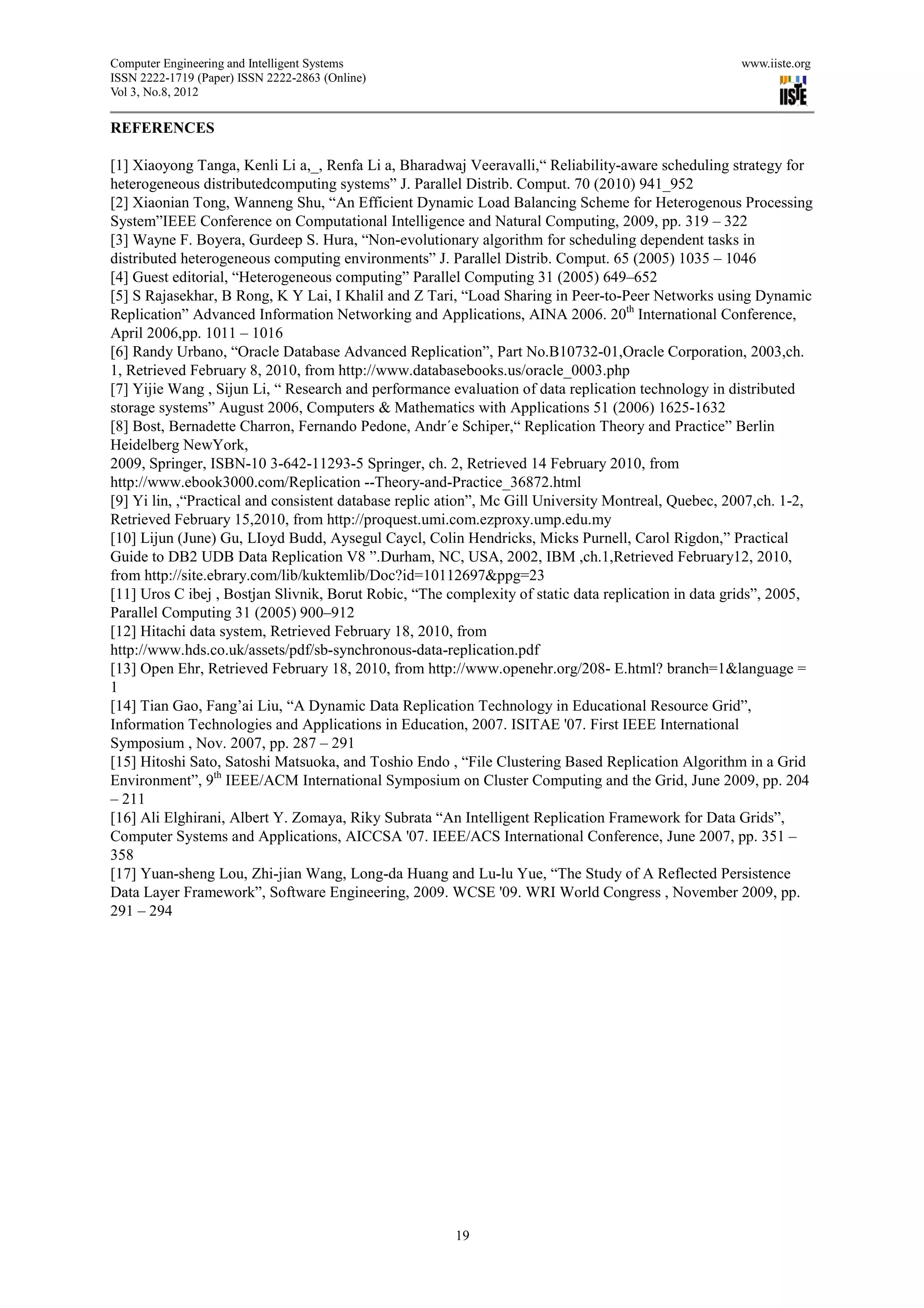 Computer Engineering and Intelligent Systems                                                         www.iiste.org
ISSN 2222-1719 (Paper) ISSN 2222-2863 (Online)
Vol 3, No.8, 2012

REFERENCES

[1] Xiaoyong Tanga, Kenli Li a,_, Renfa Li a, Bharadwaj Veeravalli,“ Reliability-aware scheduling strategy for
heterogeneous distributedcomputing systems” J. Parallel Distrib. Comput. 70 (2010) 941_952
[2] Xiaonian Tong, Wanneng Shu, “An Efficient Dynamic Load Balancing Scheme for Heterogenous Processing
System”IEEE Conference on Computational Intelligence and Natural Computing, 2009, pp. 319 – 322
[3] Wayne F. Boyera, Gurdeep S. Hura, “Non-evolutionary algorithm for scheduling dependent tasks in
distributed heterogeneous computing environments” J. Parallel Distrib. Comput. 65 (2005) 1035 – 1046
[4] Guest editorial, “Heterogeneous computing” Parallel Computing 31 (2005) 649–652
[5] S Rajasekhar, B Rong, K Y Lai, I Khalil and Z Tari, “Load Sharing in Peer-to-Peer Networks using Dynamic
Replication” Advanced Information Networking and Applications, AINA 2006. 20th International Conference,
April 2006,pp. 1011 – 1016
[6] Randy Urbano, “Oracle Database Advanced Replication”, Part No.B10732-01,Oracle Corporation, 2003,ch.
1, Retrieved February 8, 2010, from http://www.databasebooks.us/oracle_0003.php
[7] Yijie Wang , Sijun Li, “ Research and performance evaluation of data replication technology in distributed
storage systems” August 2006, Computers & Mathematics with Applications 51 (2006) 1625-1632
[8] Bost, Bernadette Charron, Fernando Pedone, Andr´e Schiper,“ Replication Theory and Practice” Berlin
Heidelberg NewYork,
2009, Springer, ISBN-10 3-642-11293-5 Springer, ch. 2, Retrieved 14 February 2010, from
http://www.ebook3000.com/Replication --Theory-and-Practice_36872.html
[9] Yi lin, ,“Practical and consistent database replic ation”, Mc Gill University Montreal, Quebec, 2007,ch. 1-2,
Retrieved February 15,2010, from http://proquest.umi.com.ezproxy.ump.edu.my
[10] Lijun (June) Gu, LIoyd Budd, Aysegul Caycl, Colin Hendricks, Micks Purnell, Carol Rigdon,” Practical
Guide to DB2 UDB Data Replication V8 ”.Durham, NC, USA, 2002, IBM ,ch.1,Retrieved February12, 2010,
from http://site.ebrary.com/lib/kuktemlib/Doc?id=10112697&ppg=23
[11] Uros C ibej , Bostjan Slivnik, Borut Robic, “The complexity of static data replication in data grids”, 2005,
Parallel Computing 31 (2005) 900–912
[12] Hitachi data system, Retrieved February 18, 2010, from
http://www.hds.co.uk/assets/pdf/sb-synchronous-data-replication.pdf
[13] Open Ehr, Retrieved February 18, 2010, from http://www.openehr.org/208- E.html? branch=1&language =
1
[14] Tian Gao, Fang’ai Liu, “A Dynamic Data Replication Technology in Educational Resource Grid”,
Information Technologies and Applications in Education, 2007. ISITAE '07. First IEEE International
Symposium , Nov. 2007, pp. 287 – 291
[15] Hitoshi Sato, Satoshi Matsuoka, and Toshio Endo , “File Clustering Based Replication Algorithm in a Grid
Environment”, 9th IEEE/ACM International Symposium on Cluster Computing and the Grid, June 2009, pp. 204
– 211
[16] Ali Elghirani, Albert Y. Zomaya, Riky Subrata “An Intelligent Replication Framework for Data Grids”,
Computer Systems and Applications, AICCSA '07. IEEE/ACS International Conference, June 2007, pp. 351 –
358
[17] Yuan-sheng Lou, Zhi-jian Wang, Long-da Huang and Lu-lu Yue, “The Study of A Reflected Persistence
Data Layer Framework”, Software Engineering, 2009. WCSE '09. WRI World Congress , November 2009, pp.
291 – 294




                                                       19
 