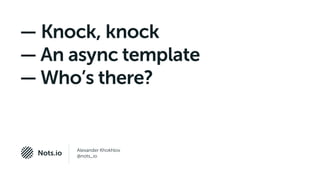 Alexander Khokhlov
@nots_ioNots.io
— Knock, knock
— An async template
— Who’s there?
 