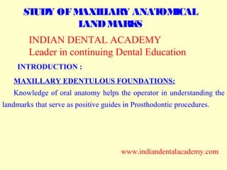 STUDY OFMAXILLARY ANATOMICAL
LANDMARKS
INTRODUCTION :
MAXILLARY EDENTULOUS FOUNDATIONS:
Knowledge of oral anatomy helps the operator in understanding the
landmarks that serve as positive guides in Prosthodontic procedures.
INDIAN DENTAL ACADEMY
Leader in continuing Dental Education
www.indiandentalacademy.com
www.indiandentalacademy.com
 