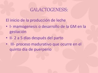 GALACTOGENESIS:
El inicio de la producción de leche
• I- mamogenesis o desarrollo de la GM en la
gestación
• II- 2 a 5 días después del parto
• III- proceso madurativo que ocurre en el
quinto día de puerperio
 