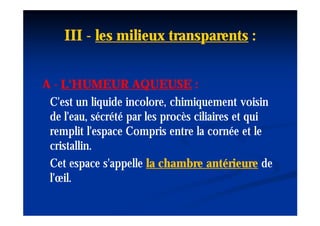 III - les milieux transparents :


A - L'HUMEUR AQUEUSE :
 C'est un liquide incolore, chimiquement voisin
 de l'eau, sécrété par les procès ciliaires et qui
 remplit l'espace Compris entre la cornée et le
 cristallin.
 Cet espace s'appelle la chambre antérieure de
 l'œil.
 