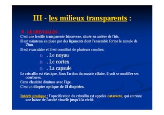 III - les milieux transparents :
 B - LE CRISTALLIN :
C'est une lentille transparente biconvexe, située en arrière de l'iris.
Il est maintenu en place par des ligaments dont l'ensemble forme le zonule de
    Zinn.
    Zinn.
Il est avasculaire et il est constitué de plusieurs couches:
              1)   . Le noyau
              2)   . Le cortex
               3)  . La capsule
Le cristallin est élastique. Sous l'action du muscle ciliaire, il voit se modifier ses
   courbures.
Cette élasticité diminue avec l'âge.
C'est un dioptre optique de 21 dioptries.
                                    dioptries.

Intérêt pratique : l’opacification du cristallin est appelée cataracte, qui entraine
                                                             cataracte,
   une baisse de l’acuité visuelle jusqu'à la cécité.
 