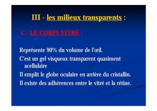 III - les milieux transparents :
C - LE CORPS VITRÉ :

Représente 90% du volume de l’œil.
C'est un gel visqueux transparent quasiment
   acellulaire
Il emplit le globe oculaire en arrière du cristallin.
Il existe des adhérences entre le vitré et la rétine.
 