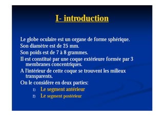 I- introduction

Le globe oculaire est un organe de forme sphérique.
Son diamètre est de 25 mm.
Son poids est de 7 à 8 grammes.
Il est constitué par une coque extérieure formée par 3
   membranes concentriques.
A l'intérieur de cette coque se trouvent les milieux
   transparents.
On le considère en deux parties:
       1) Le segment antérieur
       2) Le segment postérieur
 