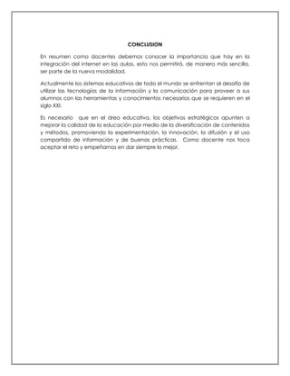 CONCLUSION
En resumen como docentes debemos conocer la importancia que hay en la
integración del internet en las aulas, esto nos permitirá, de manera más sencilla,
ser parte de la nueva modalidad.
Actualmente los sistemas educativos de todo el mundo se enfrentan al desafío de
utilizar las tecnologías de la información y la comunicación para proveer a sus
alumnos con las herramientas y conocimientos necesarios que se requieren en el
siglo XXI.
Es necesario que en el área educativa, los objetivos estratégicos apunten a
mejorar la calidad de la educación por medio de la diversificación de contenidos
y métodos, promoviendo la experimentación, la innovación, la difusión y el uso
compartido de información y de buenas prácticas. Como docente nos toca
aceptar el reto y empeñarnos en dar siempre lo mejor.
 