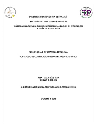 UNIVERSIDAD TECNOLOGICA DE PANAMÁ
FACULTAD DE CIENCIAS TECNOLOGICAS
MAESTRIA EN DOCENCIA SUPERIOR CON ESPECIALIZACION EN TECNOLOGÍA
Y DIDÁCTICA EDUCATIVA
TECNOLOGÍA E INFORMATICA EDUCATIVA
“PORTAFOLIO DE COMPLILACION DE LOS TRABAJOS ASIGNADOS”
ANA TERESA DÍAZ, MBA
CÉDULA 8-314-116
A CONSIDERACIÓN DE LA PROFESORA MAG. MARILU RIVERA
OCTUBRE 3, 2016
 