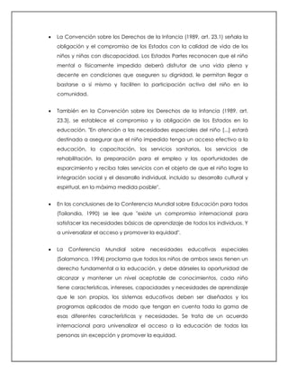  La Convención sobre los Derechos de la Infancia (1989, art. 23.1) señala la
obligación y el compromiso de los Estados con la calidad de vida de los
niños y niñas con discapacidad. Los Estados Partes reconocen que el niño
mental o físicamente impedido deberá disfrutar de una vida plena y
decente en condiciones que aseguren su dignidad, le permitan llegar a
bastarse a sí mismo y faciliten la participación activa del niño en la
comunidad.
 También en la Convención sobre los Derechos de la Infancia (1989. art.
23.3), se establece el compromiso y la obligación de los Estados en la
educación. "En atención a las necesidades especiales del niño [...] estará
destinada a asegurar que el niño impedido tenga un acceso efectivo a la
educación, la capacitación, los servicios sanitarios, los servicios de
rehabilitación, la preparación para el empleo y las oportunidades de
esparcimiento y reciba tales servicios con el objeto de que el niño logre la
integración social y el desarrollo individual, incluido su desarrollo cultural y
espiritual, en la máxima medida posible".
 En las conclusiones de la Conferencia Mundial sobre Educación para todos
(Tailandia, 1990) se lee que "existe un compromiso internacional para
satisfacer las necesidades básicas de aprendizaje de todos los individuos. Y
a universalizar el acceso y promover la equidad".
 La Conferencia Mundial sobre necesidades educativas especiales
(Salamanca, 1994) proclama que todos los niños de ambos sexos tienen un
derecho fundamental a la educación, y debe dárseles la oportunidad de
alcanzar y mantener un nivel aceptable de conocimientos, cada niño
tiene características, intereses, capacidades y necesidades de aprendizaje
que le son propios, los sistemas educativos deben ser diseñados y los
programas aplicados de modo que tengan en cuenta toda la gama de
esas diferentes características y necesidades. Se trata de un acuerdo
internacional para universalizar el acceso a la educación de todas las
personas sin excepción y promover la equidad.
 