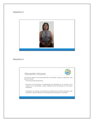 Diapositiva 3
Diapositiva 4
Educación inclusiva
La inclusión supone una manera particular de entender y pensar la educación. Esta
toma en cuenta:
◦ El reconocimiento de derechos.
◦ El proceso de incrementar la participación del alumnado en el currículo, en la
cultura y en la comunidad, y evitar cualquier forma de exclusión en los centros
educativos.
◦ Transformar las culturas, la normativa y la práctica de los centros de manera que
respondan a la diversidad de las necesidades del alumnado de su localidad.
 