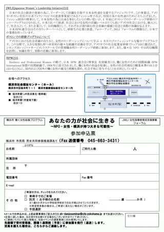 ＪＷＬＩ(Japanese Women’s Leadership Initiative)とは
  日本の社会と経済の発展の為に、リーダーとして活躍を目指す日本女性達を支援するプロジェクトです。この事業は、アメリ
 カ・ボストン在住の日系フィランソロピスト(慈善事業家)であるフィッシュ厚子氏が、母国日本の女性達のために立ち上げました。
 フィッシュ財団の理事として、日本女性の為に出来る事をしたいとの熱い思いが、4 年前にボストンでのリーダーシップ研修のフ
 ェロープログラムとなりました。日本と比べて経済、社会における女性の活躍レベルがとても高いアメリカ社会における、個人とし
 て、社会人として、また企業として、公的機関として、それぞれが取り組む社会貢献の価値と信念と実際の知識を伝えます。
  日本 BPW 連合会はそのカウンターパートとして、研修生の応募と派遣、フォローアップ、JWLI フォーラムの開催など、日本で
 の業務を担っています。
 ボストンでの研修プログラムについて
  アメリカにおける社会貢献の在り方と、女性のリーダーシップについて学ぶ 1 カ月のプロフェッショナルな集中プログラムで
 す。この分野で、大きな役割も持つ非営利の様々な組織や活動を学び、アメリカでの社会起業家研修でトップ１０に選ばれた、
 シモンズカレッジ・マネージメントスクールでの管理職女性リーダーシップ研修に参加します。また、様々な NPO や公的な機関
 を訪問し、知識を得て、実際の活動に参加します。

 ＢＰＷとは
    Business and Professional Women の略で、日本 BPW 連合会（理事長 松原敏美）は、働く女性のための国際組織 BPW
 International 加盟の民間組織で、1958 年に設立されました。働く女性の利益を促進し、女性の社会的地位と職業水準の向上を
 はかるとともに、国内および国外の働く女性の親交と理解を深め、社会平和に寄与することを目的としています。


  会場へのアクセス

  横浜市社会福祉センター（ホール）
  横浜市中区桜木町１－１           横浜市健康福祉総合センター内

  ■ 桜木町駅（ＪＲ京浜東北・根岸線）
    徒歩２分
  ■ 桜木町駅（市営地下鉄）
    徒歩１分




 横浜市 働く女性応援プログラム
                                あなたの力が社会に生きる                             JWLI 女性指導者育成支援事業
                                                                                フォーラム
                                 ～NPO・女性・横浜が持つ大きな可能性～

                                                  参加申込票
 横浜市 市民局 男女共同参画推進課あて（Fax                          送信番号   045-663-3431）
              ふりがな
 お名前                                                 ご同行人数                     人

 所属団体

              〒
 住    所


 電話番号                                                Fax 番号

 E-mail

              ご希望の方は、チェックを入れてください。
              □ 車椅子でのご来場
 そ の 他        □ 託児 （ お子様のお名前                                             歳         か月 ）
                  ※１歳６か月から小学校就学前までのお子様とさせていただきます。
                  ※希望者多数の場合は、ご希望に添えない場合がございます。
              □ 手話通訳
*メールでの申込みは、上記必要事項をご記入のうえ sh-danjoseminar@city.yokohama.jp までお送りください。
*定員に達した場合、当日受付をお断りする場合もございますのでご了承ください。                                       受付欄
*ご連絡いただいた個人情報は、当該イベントの運営業務にのみ使用いたします。
先着順で受付受理後、開催１週間前（予定）に参加票を発行（返送）します。
定員を超えた場合は、こちらからご連絡します。
 