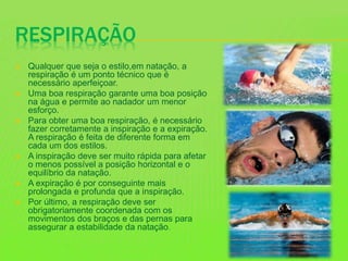 RESPIRAÇÃO
 Qualquer que seja o estilo,em natação, a
respiração é um ponto técnico que é
necessário aperfeiçoar.
 Uma boa respiração garante uma boa posição
na água e permite ao nadador um menor
esforço.
 Para obter uma boa respiração, é necessário
fazer corretamente a inspiração e a expiração.
A respiração é feita de diferente forma em
cada um dos estilos.
 A inspiração deve ser muito rápida para afetar
o menos possível a posição horizontal e o
equilíbrio da natação.
 A expiração é por conseguinte mais
prolongada e profunda que a inspiração.
 Por último, a respiração deve ser
obrigatoriamente coordenada com os
movimentos dos braços e das pernas para
assegurar a estabilidade da natação.
 