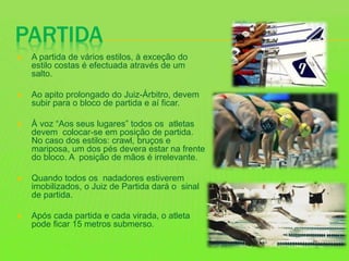 PARTIDA
 A partida de vários estilos, à exceção do
estilo costas é efectuada através de um
salto.
 Ao apito prolongado do Juiz-Árbitro, devem
subir para o bloco de partida e aí ficar.
 À voz “Aos seus lugares” todos os atletas
devem colocar-se em posição de partida.
No caso dos estilos: crawl, bruços e
mariposa, um dos pés devera estar na frente
do bloco. A posição de mãos é irrelevante.
 Quando todos os nadadores estiverem
imobilizados, o Juiz de Partida dará o sinal
de partida.
 Após cada partida e cada virada, o atleta
pode ficar 15 metros submerso.
 