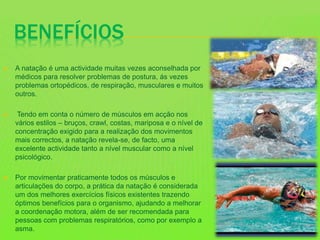 BENEFÍCIOS
 A natação é uma actividade muitas vezes aconselhada por
médicos para resolver problemas de postura, ás vezes
problemas ortopédicos, de respiração, musculares e muitos
outros.
 Tendo em conta o número de músculos em acção nos
vários estilos – bruços, crawl, costas, mariposa e o nível de
concentração exigido para a realização dos movimentos
mais correctos, a natação revela-se, de facto, uma
excelente actividade tanto a nível muscular como a nível
psicológico.
 Por movimentar praticamente todos os músculos e
articulações do corpo, a prática da natação é considerada
um dos melhores exercícios físicos existentes trazendo
óptimos benefícios para o organismo, ajudando a melhorar
a coordenação motora, além de ser recomendada para
pessoas com problemas respiratórios, como por exemplo a
asma.
 