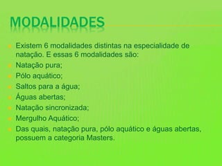 MODALIDADES
 Existem 6 modalidades distintas na especialidade de
natação. E essas 6 modalidades são:
 Natação pura;
 Pólo aquático;
 Saltos para a água;
 Águas abertas;
 Natação sincronizada;
 Mergulho Aquático;
 Das quais, natação pura, pólo aquático e águas abertas,
possuem a categoria Masters.
 