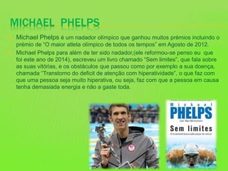 MICHAEL PHELPS
 Michael Phelps é um nadador olímpico que ganhou muitos prémios incluindo o
prémio de “O maior atleta olímpico de todos os tempos” em Agosto de 2012.
 Michael Phelps para além de ter sido nadador,(ele reformou-se penso eu que
foi este ano de 2014), escreveu um livro chamado “Sem limites”, que fala sobre
as suas vitórias, e os obstáculos que passou como por exemplo a sua doença,
chamada “Transtorno do deficit de atenção com hiperatividade”, o que faz com
que uma pessoa seja muito hiperativa, ou seja, faz com que a pessoa em causa
tenha demasiada energia e não a gaste toda.
 