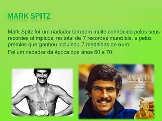 MARK SPITZ
 Mark Spitz foi um nadador também muito conhecido pelos seus
recordes olímpicos, no total de 7 recordes mundiais, e pelos
prémios que ganhou incluindo 7 medalhas de ouro.
 Foi um nadador da época dos anos 60 e 70.
 