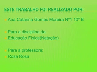 ESTE TRABALHO FOI REALIZADO POR:
 Ana Catarina Gomes Moreira Nº1 10º B
 Para a disciplina de:
 Educação Física(Natação)
 Para a professora:
 Rosa Rosa
 