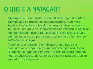 O QUE É A NATAÇÃO?
 A Natação é uma atividade física do homem e de outros
animais que se baseia na sua deslocação, num meio
líquido. A natação era há alguns tempos atrás, ou seja no
seu inicio, um meio de sobrevivência do homem. A natação,
nos tempos primitivos era utilizada, em parte para fugir de
animais maiores, ou para caçar o alimento do homem por
entre os rios e lagos.
 Atualmente a natação é um desporto que pode ser
praticado em competição, como por exemplo nos Jogos
Olímpicos, ou apenas por gosto, sendo utilizada também
noutras situações, tais como as de salvar pessoas que se
encontram a afogar-se.
 