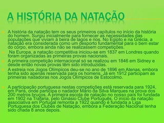 A HISTÓRIA DA NATAÇÃO
 A história da natação tem os seus primeiros capítulos no início da história
do homem. Surgiu inicialmente para fornecer as necessidades das
populações que viviam à beira de lagos e rios. No Egipto e na Grécia, a
natação era considerada como um desporto fundamental para o bem estar
do corpo, embora ainda não se realizassem competições.
 Na Europa, a natação competitiva iniciou-se em 1837 em Londres quando
foram organizadas as primeiras provas nacionais.
 A primeira competição internacional só se realizou em 1846 em Sidney e
desde então novas provas têm sido introduzidas.
 A estreia nos Jogos Olímpicos deu-se no ano de 1896 em Atenas, embora
tenha sido apenas reservada para os homens. Já em 1912 participam as
primeiras nadadoras nos Jogos Olímpicos de Estocolmo.
 A participação portuguesa nestas competições está reservada para 1924,
em Paris, onde participa o nadador Mário da Silva Marques na prova dos
200 metros bruços. A primeira escola de natação no nosso país foi fundada
em 1902 na Trafaria, pelo Ginásio Clube Português. O início da natação
associativa em Portugal remonta a 1922 quando é fundada a Liga
Portuguesa dos Clubes de Natação, embora a Federação Nacional tenha
sido criada 8 anos depois.
 
