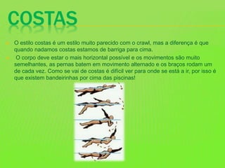 COSTAS
 O estilo costas é um estilo muito parecido com o crawl, mas a diferença é que
quando nadamos costas estamos de barriga para cima.
 O corpo deve estar o mais horizontal possível e os movimentos são muito
semelhantes, as pernas batem em movimento alternado e os braços rodam um
de cada vez. Como se vai de costas é difícil ver para onde se está a ir, por isso é
que existem bandeirinhas por cima das piscinas!
 