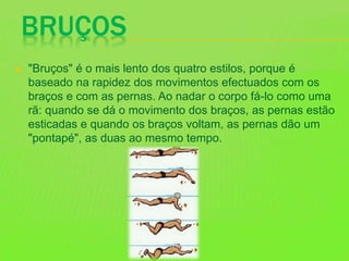 BRUÇOS
 "Bruços" é o mais lento dos quatro estilos, porque é
baseado na rapidez dos movimentos efectuados com os
braços e com as pernas. Ao nadar o corpo fá-lo como uma
rã: quando se dá o movimento dos braços, as pernas estão
esticadas e quando os braços voltam, as pernas dão um
"pontapé", as duas ao mesmo tempo.
 