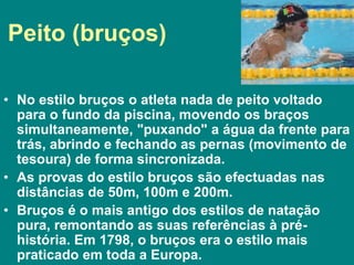 Peito (bruços)
• No estilo bruços o atleta nada de peito voltado
para o fundo da piscina, movendo os braços
simultaneamente, "puxando" a água da frente para
trás, abrindo e fechando as pernas (movimento de
tesoura) de forma sincronizada.
• As provas do estilo bruços são efectuadas nas
distâncias de 50m, 100m e 200m.
• Bruços é o mais antigo dos estilos de natação
pura, remontando as suas referências à pré-
história. Em 1798, o bruços era o estilo mais
praticado em toda a Europa.
 