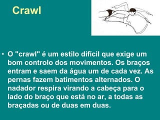 • O "crawl" é um estilo difícil que exige um
bom controlo dos movimentos. Os braços
entram e saem da água um de cada vez. As
pernas fazem batimentos alternados. O
nadador respira virando a cabeça para o
lado do braço que está no ar, a todas as
braçadas ou de duas em duas.
Crawl
 
