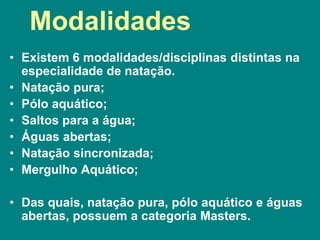 Modalidades
• Existem 6 modalidades/disciplinas distintas na
especialidade de natação.
• Natação pura;
• Pólo aquático;
• Saltos para a água;
• Águas abertas;
• Natação sincronizada;
• Mergulho Aquático;
• Das quais, natação pura, pólo aquático e águas
abertas, possuem a categoria Masters.
 